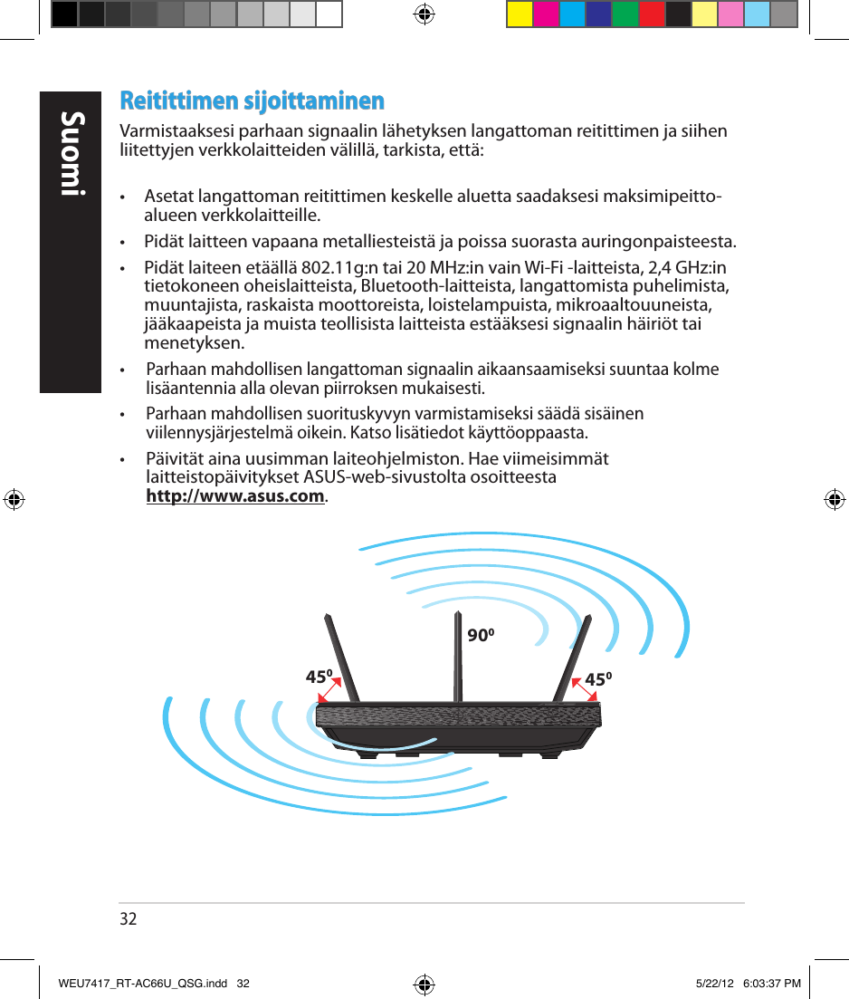 32Reitittimen sijoittaminenVarmistaaksesi parhaan signaalin lähetyksen langattoman reitittimen ja siihen liitettyjen verkkolaitteiden välillä, tarkista, että: •  Asetat langattoman reitittimen keskelle aluetta saadaksesi maksimipeitto-alueen verkkolaitteille.•  Pidät laitteen vapaana metalliesteistä ja poissa suorasta auringonpaisteesta.•  Pidät laiteen etäällä 802.11g:n tai 20 MHz:in vain Wi-Fi -laitteista, 2,4 GHz:in tietokoneen oheislaitteista, Bluetooth-laitteista, langattomista puhelimista, muuntajista, raskaista moottoreista, loistelampuista, mikroaaltouuneista, jääkaapeista ja muista teollisista laitteista estääksesi signaalin häiriöt tai menetyksen.•  Parhaan mahdollisen langattoman signaalin aikaansaamiseksi suuntaa kolme lisäantennia alla olevan piirroksen mukaisesti.•  Parhaan mahdollisen suorituskyvyn varmistamiseksi säädä sisäinen viilennysjärjestelmä oikein. Katso lisätiedot käyttöoppaasta.• Päivität aina uusimman laiteohjelmiston. Hae viimeisimmät laitteistopäivitykset ASUS-web-sivustolta osoitteesta  http://www.asus.com.450450900SuomiWEU7417_RT-AC66U_QSG.indd   32 5/22/12   6:03:37 PM