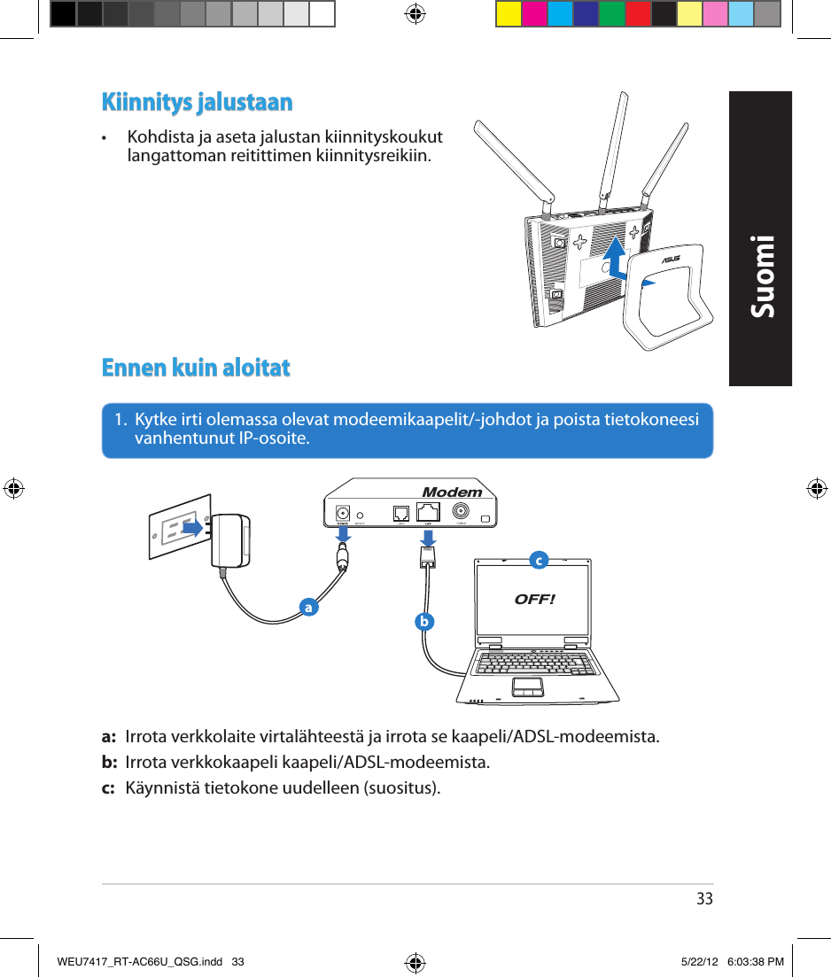 33Kiinnitys jalustaan•  Kohdista ja aseta jalustan kiinnityskoukut langattoman reitittimen kiinnitysreikiin.Ennen kuin aloitat1.   Kytke irti olemassa olevat modeemikaapelit/-johdot ja poista tietokoneesi vanhentunut IP-osoite.a:  Irrota verkkolaite virtalähteestä ja irrota se kaapeli/ADSL-modeemista.b:  Irrota verkkokaapeli kaapeli/ADSL-modeemista.c:  Käynnistä tietokone uudelleen (suositus).ModemOFF!abcSuomiWEU7417_RT-AC66U_QSG.indd   33 5/22/12   6:03:38 PM