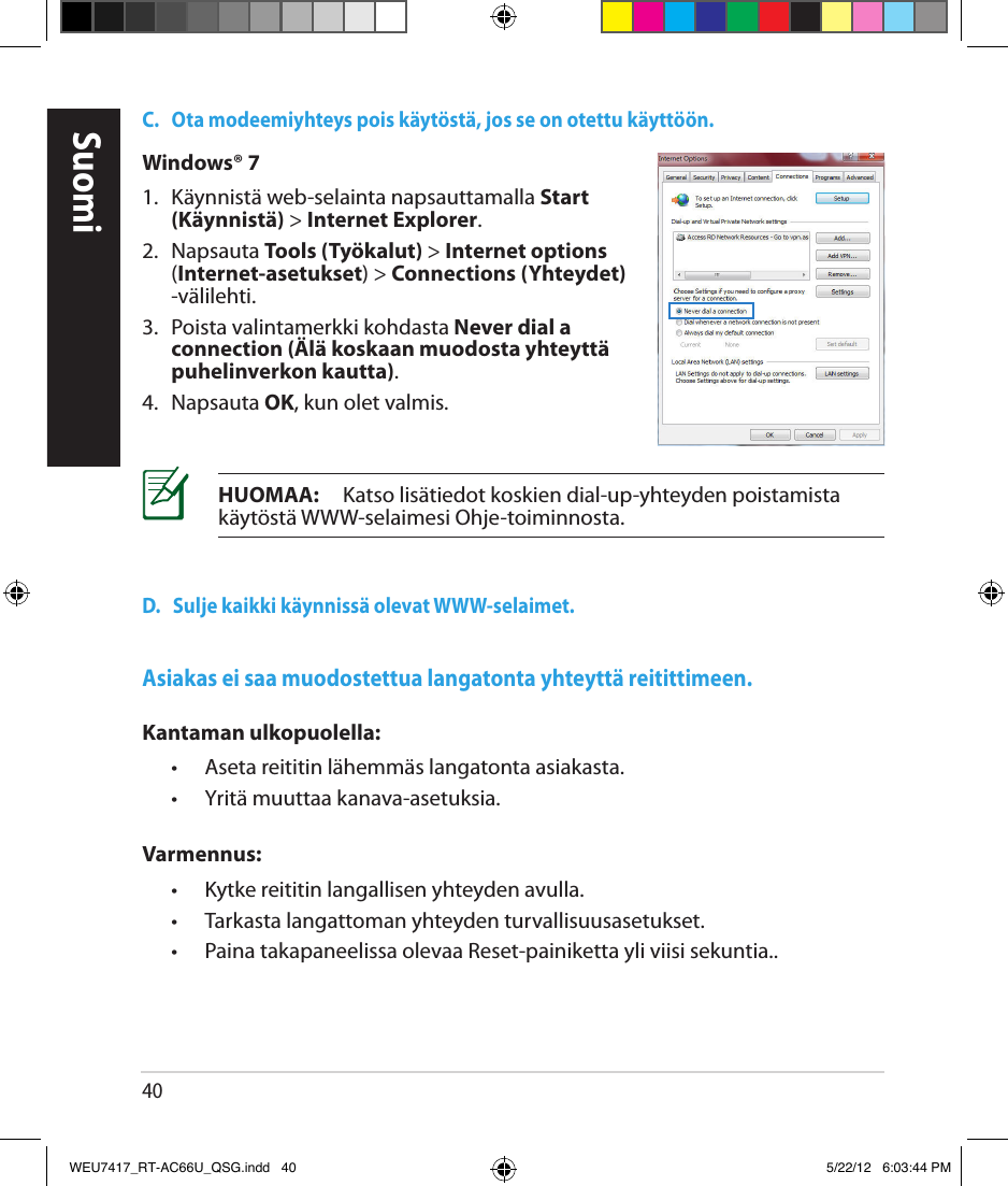 40C.   Ota modeemiyhteys pois käytöstä, jos se on otettu käyttöön.D.   Sulje kaikki käynnissä olevat WWW-selaimet.HUOMAA:     Katso lisätiedot koskien dial-up-yhteyden poistamista käytöstä WWW-selaimesi Ohje-toiminnosta.Windows® 71.  Käynnistä web-selainta napsauttamalla Start (Käynnistä) &gt; Internet Explorer.2.  Napsauta Tools (Työkalut) &gt; Internet options (Internet-asetukset) &gt; Connections (Yhteydet) -välilehti.3.   Poista valintamerkki kohdasta Never dial a connection (Älä koskaan muodosta yhteyttä puhelinverkon kautta).4.  Napsauta OK, kun olet valmis.Asiakas ei saa muodostettua langatonta yhteyttä reitittimeen.Kantaman ulkopuolella:  •  Aseta reititin lähemmäs langatonta asiakasta.  •  Yritä muuttaa kanava-asetuksia.Varmennus:  •  Kytke reititin langallisen yhteyden avulla.  •  Tarkasta langattoman yhteyden turvallisuusasetukset.  •  Paina takapaneelissa olevaa Reset-painiketta yli viisi sekuntia..SuomiWEU7417_RT-AC66U_QSG.indd   40 5/22/12   6:03:44 PM