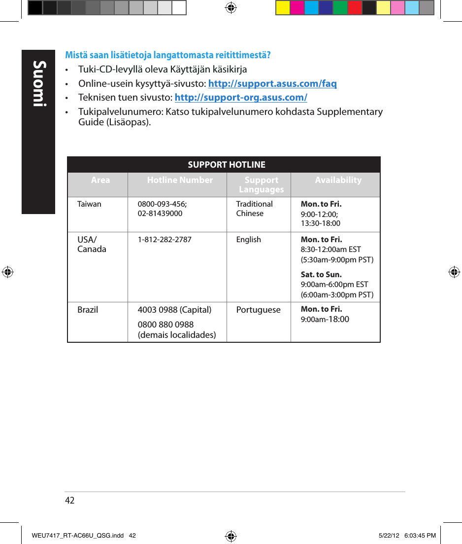 42SuomiMistä saan lisätietoja langattomasta reitittimestä? •   Tuki-CD-levyllä oleva Käyttäjän käsikirja•  Online-usein kysyttyä-sivusto: http://support.asus.com/faq•  Teknisen tuen sivusto: http://support-org.asus.com/•  Tukipalvelunumero: Katso tukipalvelunumero kohdasta Supplementary Guide (Lisäopas).SUPPORT HOTLINEArea Hotline Number Support  Languages AvailabilityTaiwan 0800-093-456; 02-81439000Traditional ChineseMon. to Fri.9:00-12:00; 13:30-18:00USA/ Canada1-812-282-2787 English Mon. to Fri.8:30-12:00am EST(5:30am-9:00pm PST)Sat. to Sun.9:00am-6:00pm EST(6:00am-3:00pm PST)Brazil 4003 0988 (Capital) Portuguese Mon. to Fri.9:00am-18:000800 880 0988(demais localidades)WEU7417_RT-AC66U_QSG.indd   42 5/22/12   6:03:45 PM