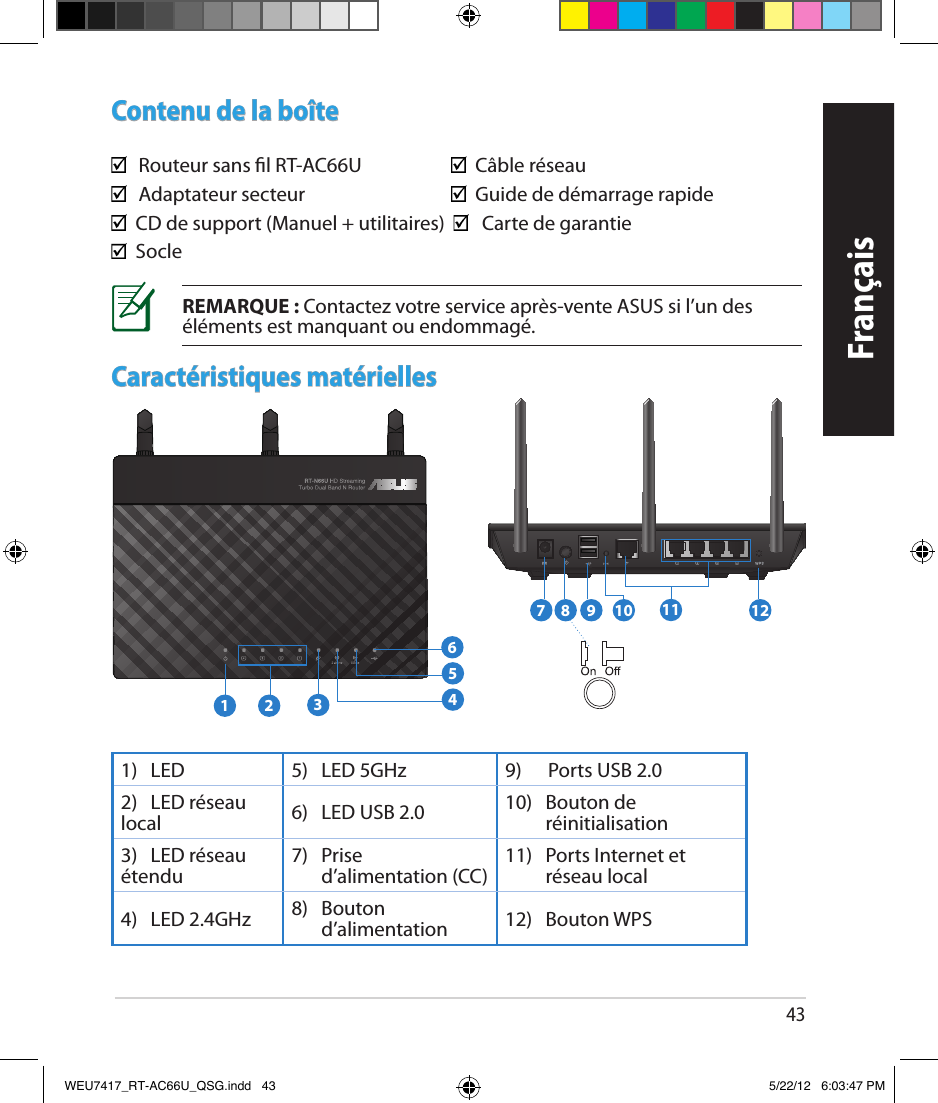 43FrançaisContenu de la boîte  Routeur sans l RT-AC66U              Câble réseau   Adaptateur secteur                     Guide de démarrage rapide  CD de support (Manuel + utilitaires)      Carte de garantie  SocleCaractéristiques matérielles1)    LED  5)   LED 5GHz 9)      Ports USB 2.02)   LED réseau local 6)   LED USB 2.0 10)    Bouton de  réinitialisation3)   LED réseau étendu 7)    Prise d’alimentation (CC) 11)    Ports Internet et réseau local4)   LED 2.4GHz 8)    Bouton d’alimentation 12)   Bouton WPSREMARQUE : Contactez votre service après-vente ASUS si l’un des éléments est manquant ou endommagé.7 9 10 121181 2 3564WEU7417_RT-AC66U_QSG.indd   43 5/22/12   6:03:47 PM