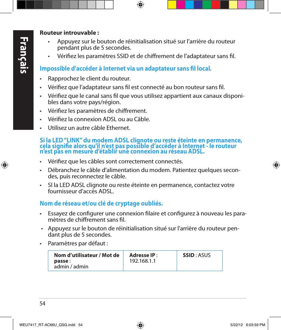 54FrançaisRouteur introuvable :  •   Appuyez sur le bouton de réinitialisation situé sur l’arrière du routeur pendant plus de 5 secondes.  •   Vériez les paramètres SSID et de chirement de l’adaptateur sans l.Impossible d’accéder à Internet via un adaptateur sans l local.•  Rapprochez le client du routeur.•  Vériez que l’adaptateur sans l est connecté au bon routeur sans l. •  Vériez que le canal sans l que vous utilisez appartient aux canaux disponi-bles dans votre pays/région.  •  Vériez les paramètres de chirement. •  Vériez la connexion ADSL ou au Câble.•  Utilisez un autre câble Ethernet.Si la LED “LINK” du modem ADSL clignote ou reste éteinte en permanence, cela signie alors qu’il n’est pas possible d’accéder à Internet - le routeur n’est pas en mesure d’établir une connexion au réseau ADSL. •  Vériez que les câbles sont correctement connectés.•  Débranchez le câble d’alimentation du modem. Patientez quelques secon-des, puis reconnectez le câble.•  SI la LED ADSL clignote ou reste éteinte en permanence, contactez votre fournisseur d’accès ADSL.Nom de réseau et/ou clé de cryptage oubliés.•  Essayez de congurer une connexion laire et congurez à nouveau les para-mètres de chirement sans l. •  Appuyez sur le bouton de réinitialisation situé sur l’arrière du routeur pen-dant plus de 5 secondes.•  Paramètres par défaut :Nom d’utilisateur / Mot de passe :  admin / adminAdresse IP : 192.168.1.1 SSID : ASUS WEU7417_RT-AC66U_QSG.indd   54 5/22/12   6:03:59 PM