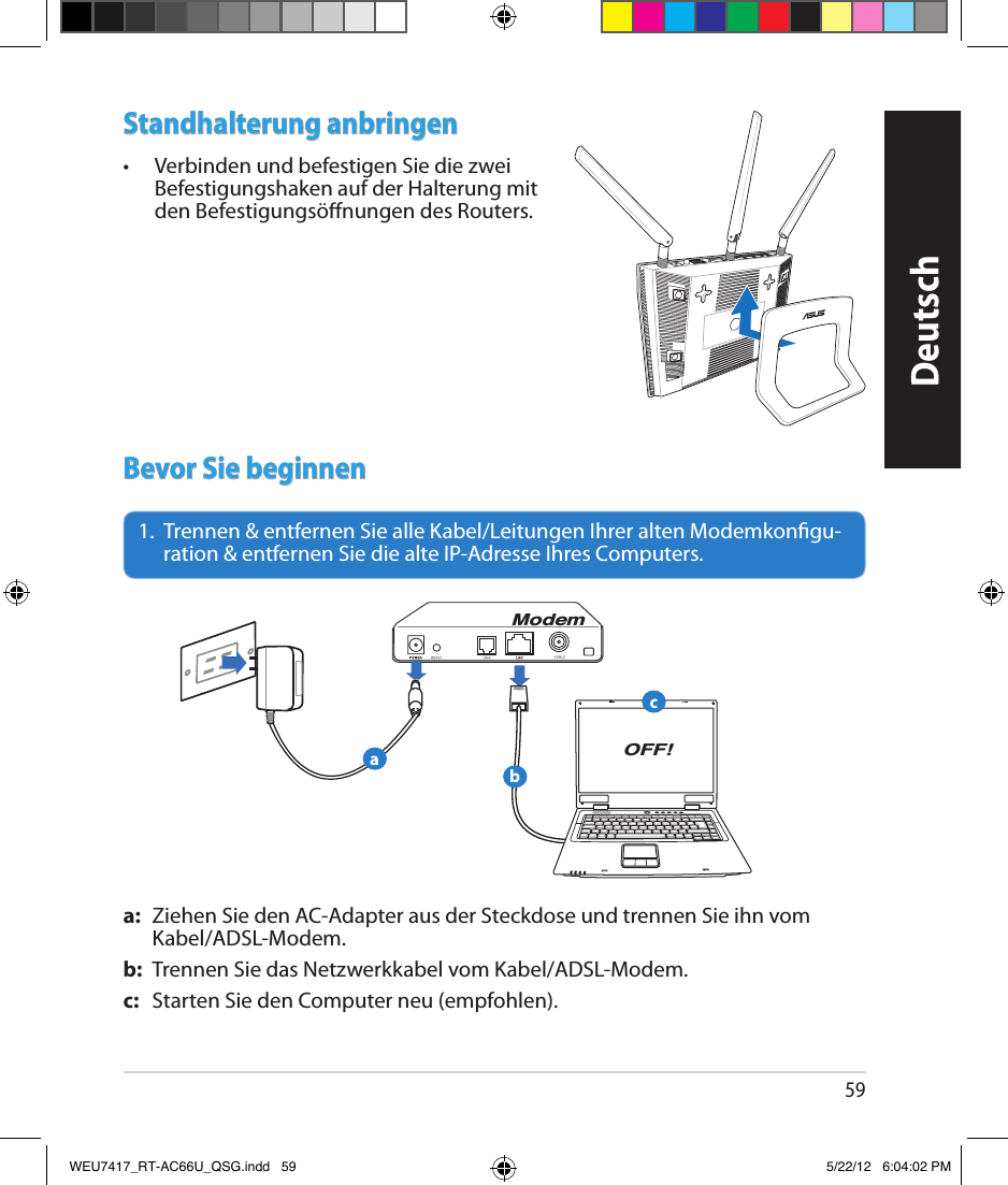 59Standhalterung anbringen•  Verbinden und befestigen Sie die zwei Befestigungshaken auf der Halterung mit den Befestigungsönungen des Routers.Bevor Sie beginnen1.   Trennen &amp; entfernen Sie alle Kabel/Leitungen Ihrer alten Modemkongu-ration &amp; entfernen Sie die alte IP-Adresse Ihres Computers.a:  Ziehen Sie den AC-Adapter aus der Steckdose und trennen Sie ihn vom Kabel/ADSL-Modem.b:  Trennen Sie das Netzwerkkabel vom Kabel/ADSL-Modem.c:  Starten Sie den Computer neu (empfohlen).ModemOFF!abcDeutschWEU7417_RT-AC66U_QSG.indd   59 5/22/12   6:04:02 PM