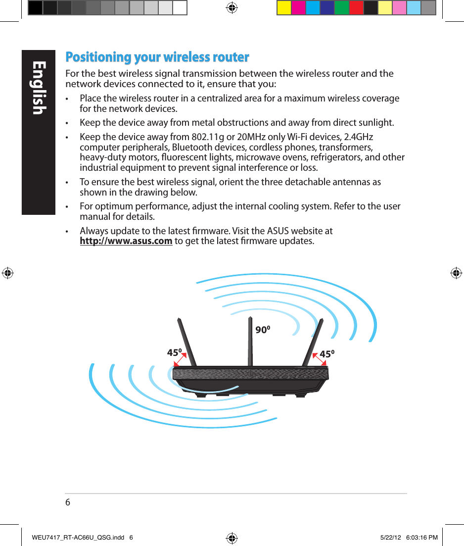 6Positioning your wireless routerFor the best wireless signal transmission between the wireless router and the network devices connected to it, ensure that you: •  Place the wireless router in a centralized area for a maximum wireless coverage for the network devices.•  Keep the device away from metal obstructions and away from direct sunlight.•  Keep the device away from 802.11g or 20MHz only Wi-Fi devices, 2.4GHz computer peripherals, Bluetooth devices, cordless phones, transformers, heavy-duty motors, uorescent lights, microwave ovens, refrigerators, and other industrial equipment to prevent signal interference or loss.•  To ensure the best wireless signal, orient the three detachable antennas as shown in the drawing below.•  For optimum performance, adjust the internal cooling system. Refer to the user manual for details. •  Always update to the latest rmware. Visit the ASUS website at   http://www.asus.com to get the latest rmware updates.450450900EnglishWEU7417_RT-AC66U_QSG.indd   6 5/22/12   6:03:16 PM