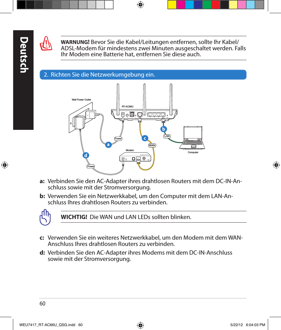 60WARNUNG! Bevor Sie die Kabel/Leitungen entfernen, sollte Ihr Kabel/ADSL-Modem für mindestens zwei Minuten ausgeschaltet werden. Falls Ihr Modem eine Batterie hat, entfernen Sie diese auch.2.  Richten Sie die Netzwerkumgebung ein.a:  Verbinden Sie den AC-Adapter ihres drahtlosen Routers mit dem DC-IN-An-schluss sowie mit der Stromversorgung.b:  Verwenden Sie ein Netzwerkkabel, um den Computer mit dem LAN-An-schluss Ihres drahtlosen Routers zu verbinden.WICHTIG!  Die WAN und LAN LEDs sollten blinken.c:   Verwenden Sie ein weiteres Netzwerkkabel, um den Modem mit dem WAN-Anschluss Ihres drahtlosen Routers zu verbinden.d:  Verbinden Sie den AC-Adapter ihres Modems mit dem DC-IN-Anschluss sowie mit der Stromversorgung.DeutschRT-AC66UComputerModemLANPowerWall Power OutletPowerWANabcdWEU7417_RT-AC66U_QSG.indd   60 5/22/12   6:04:03 PM