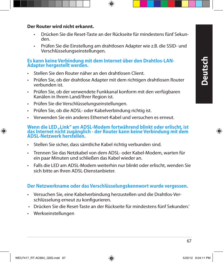 67DeutschDer Router wird nicht erkannt.  •   Drücken Sie die Reset-Taste an der Rückseite für mindestens fünf Sekun-den.  •   Prüfen Sie die Einstellung am drahtlosen Adapter wie z.B. die SSID- und Verschlüsselungseinstellungen.Es kann keine Verbindung mit dem Internet über den Drahtlos-LAN-Adapter hergestellt werden.•  Stellen Sie den Router näher an den drahtlosen Client.•  Prüfen Sie, ob der drahtlose Adapter mit dem richtigen drahtlosen Router verbunden ist.•  Prüfen Sie, ob der verwendete Funkkanal konform mit den verfügbaren Kanälen in Ihrem Land/Ihrer Region ist.•  Prüfen Sie die Verschlüsselungseinstellungen.•  Prüfen Sie, ob die ADSL- oder Kabelverbindung richtig ist.•  Verwenden Sie ein anderes Ethernet-Kabel und versuchen es erneut.Wenn die LED „Link“ am ADSL-Modem fortwährend blinkt oder erlischt, ist das Internet nicht zugänglich - der Router kann keine Verbindung mit dem ADSL-Netzwerk herstellen.•  Stellen Sie sicher, dass sämtliche Kabel richtig verbunden sind.•  Trennen Sie das Netzkabel von dem ADSL- oder Kabel-Modem, warten für ein paar Minuten und schließen das Kabel wieder an.•  Falls die LED am ADSL-Modem weiterhin nur blinkt oder erlischt, wenden Sie sich bitte an Ihren ADSL-Dienstanbieter.Der Netzwerkname oder das Verschlüsselungskennwort wurde vergessen.•  Versuchen Sie, eine Kabelverbindung herzustellen und die Drahtlos-Ver-schlüsselung erneut zu kongurieren. •  Drücken Sie die Reset-Taste an der Rückseite für mindestens fünf Sekunden.‘•  WerkseinstellungenWEU7417_RT-AC66U_QSG.indd   67 5/22/12   6:04:11 PM