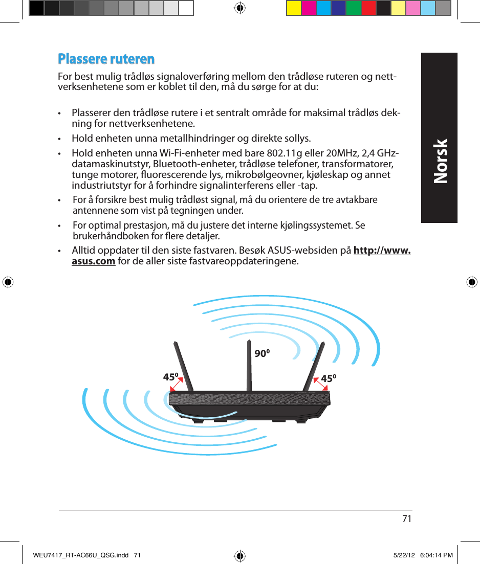 71NorskPlassere ruterenFor best mulig trådløs signaloverføring mellom den trådløse ruteren og nett-verksenhetene som er koblet til den, må du sørge for at du: •  Plasserer den trådløse rutere i et sentralt område for maksimal trådløs dek-ning for nettverksenhetene.•  Hold enheten unna metallhindringer og direkte sollys.•  Hold enheten unna Wi-Fi-enheter med bare 802.11g eller 20MHz, 2,4 GHz-datamaskinutstyr, Bluetooth-enheter, trådløse telefoner, transformatorer, tunge motorer, uorescerende lys, mikrobølgeovner, kjøleskap og annet industriutstyr for å forhindre signalinterferens eller -tap.•  For å forsikre best mulig trådløst signal, må du orientere de tre avtakbare antennene som vist på tegningen under.•  For optimal prestasjon, må du justere det interne kjølingssystemet. Se brukerhåndboken for ere detaljer. •  Alltid oppdater til den siste fastvaren. Besøk ASUS-websiden på http://www.asus.com for de aller siste fastvareoppdateringene.450450900WEU7417_RT-AC66U_QSG.indd   71 5/22/12   6:04:14 PM