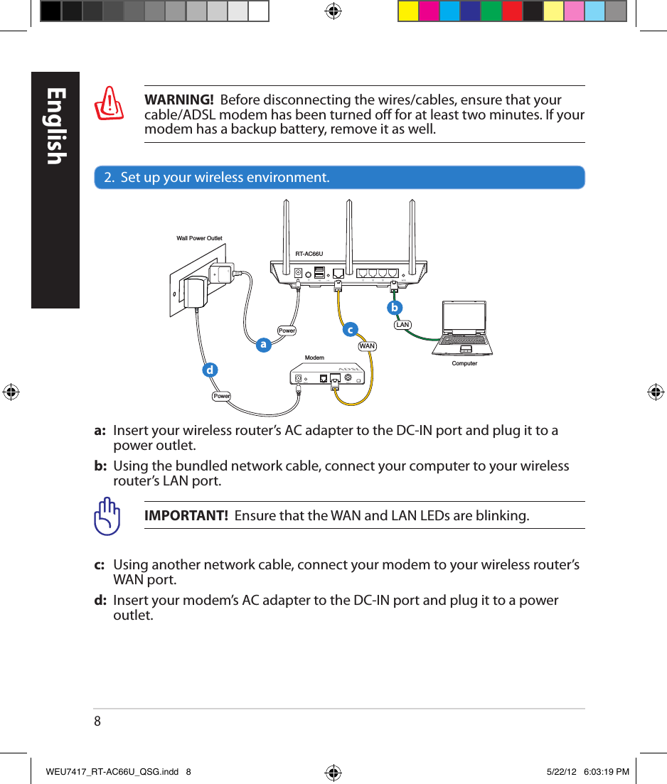 8WARNING!  Before disconnecting the wires/cables, ensure that your cable/ADSL modem has been turned o for at least two minutes. If your modem has a backup battery, remove it as well.2.  Set up your wireless environment.a:   Insert your wireless router’s AC adapter to the DC-IN port and plug it to a power outlet.b:   Using the bundled network cable, connect your computer to your wireless router’s LAN port.IMPORTANT!  Ensure that the WAN and LAN LEDs are blinking.c:   Using another network cable, connect your modem to your wireless router’s WAN port.d:   Insert your modem’s AC adapter to the DC-IN port and plug it to a power outlet.EnglishRT-AC66UComputerModemLANPowerWall Power OutletPowerWANabcdWEU7417_RT-AC66U_QSG.indd   8 5/22/12   6:03:19 PM