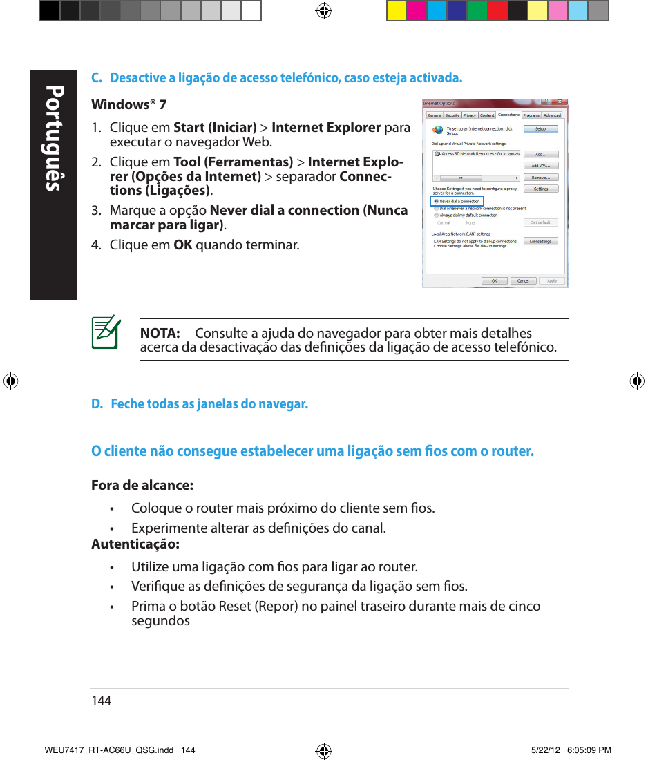 144PortuguêsC.   Desactive a ligação de acesso telefónico, caso esteja activada.D.   Feche todas as janelas do navegar.NOTA:     Consulte a ajuda do navegador para obter mais detalhes acerca da desactivação das denições da ligação de acesso telefónico.Windows® 71.  Clique em Start (Iniciar) &gt; Internet Explorer para executar o navegador Web.2.  Clique em Tool (Ferramentas) &gt; Internet Explo-rer (Opções da Internet) &gt; separador Connec-tions (Ligações).3.   Marque a opção Never dial a connection (Nunca marcar para ligar).4.  Clique em OK quando terminar.O cliente não consegue estabelecer uma ligação sem os com o router.Fora de alcance:  •  Coloque o router mais próximo do cliente sem os.  •   Experimente alterar as denições do canal.Autenticação:  •   Utilize uma ligação com os para ligar ao router.  •  Verique as denições de segurança da ligação sem os.  •   Prima o botão Reset (Repor) no painel traseiro durante mais de cinco segundosWEU7417_RT-AC66U_QSG.indd   144 5/22/12   6:05:09 PM