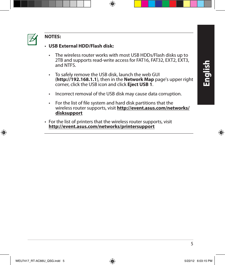 5EnglishNOTES:•  USB External HDD/Flash disk:  •      The wireless router works with most USB HDDs/Flash disks up to 2TB and supports read-write access for FAT16, FAT32, EXT2, EXT3, and NTFS.  •      To safely remove the USB disk, launch the web GUI (http://192.168.1.1), then in the Network Map page&apos;s upper right corner, click the USB icon and click Eject USB 1.  •      Incorrect removal of the USB disk may cause data corruption.  •      For the list of le system and hard disk partitions that the wireless router supports, visit http://event.asus.com/networks/disksupport•   For the list of printers that the wireless router supports, visit  http://event.asus.com/networks/printersupportWEU7417_RT-AC66U_QSG.indd   5 5/22/12   6:03:15 PM