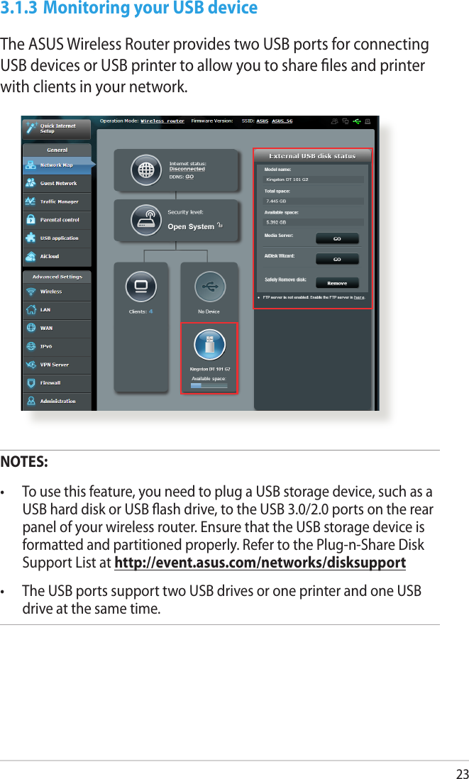 233.1.3 Monitoring your USB deviceThe ASUS Wireless Router provides two USB ports for connecting USB devices or USB printer to allow you to share ﬁles and printer with clients in your network.NOTES: •  To use this feature, you need to plug a USB storage device, such as a USB hard disk or USB ash drive, to the USB 3.0/2.0 ports on the rear panel of your wireless router. Ensure that the USB storage device is formatted and partitioned properly. Refer to the Plug-n-Share Disk Support List at http://event.asus.com/networks/disksupport•  The USB ports support two USB drives or one printer and one USB drive at the same time. 