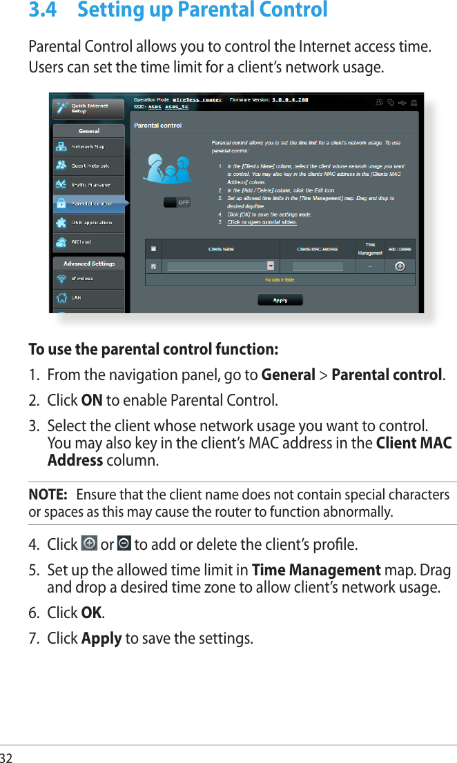 323.4  Setting up Parental ControlParental Control allows you to control the Internet access time. Users can set the time limit for a client’s network usage.To use the parental control function:1.  From the navigation panel, go to General &gt; Parental control.2.  Click ON to enable Parental Control. 3.  Select the client whose network usage you want to control. You may also key in the client’s MAC address in the Client MAC Address column.NOTE:   Ensure that the client name does not contain special characters or spaces as this may cause the router to function abnormally.4.  Click   or   to add or delete the client’s prole.5.  Set up the allowed time limit in Time Management map. Drag and drop a desired time zone to allow client’s network usage.6.  Click OK.7.  Click Apply to save the settings.