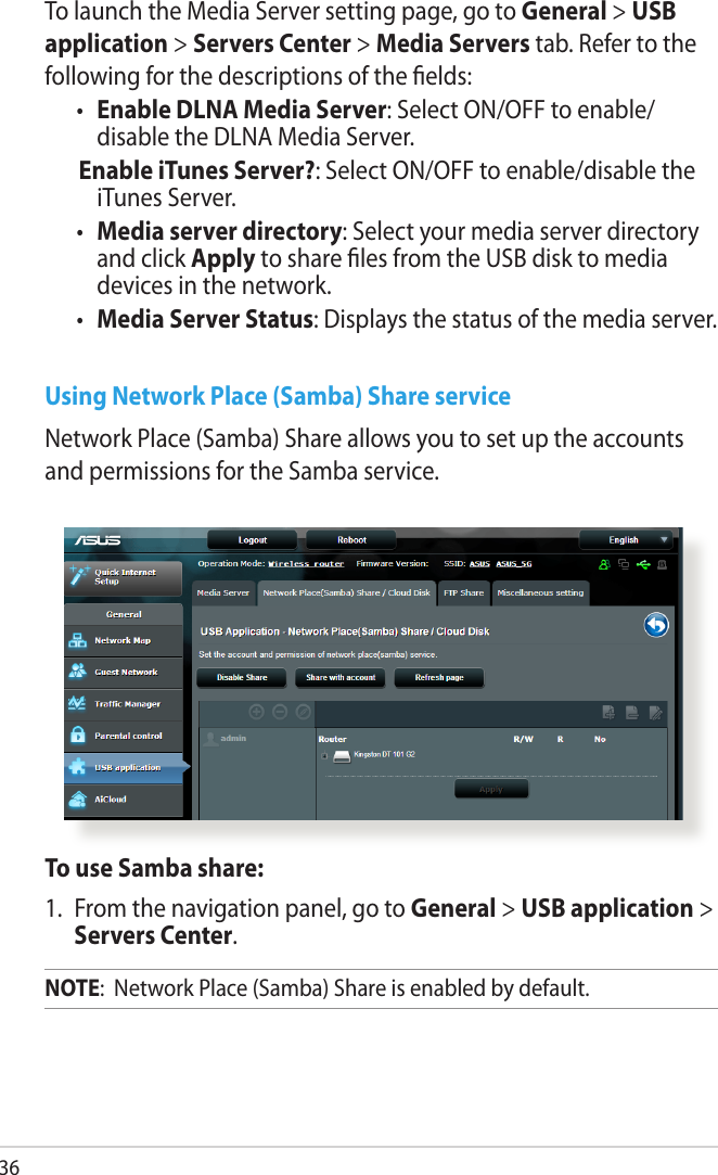 36To launch the Media Server setting page, go to General &gt; USB application &gt; Servers Center &gt; Media Servers tab. Refer to the following for the descriptions of the elds:•  Enable DLNA Media Server: Select ON/OFF to enable/ disable the DLNA Media Server. Enable iTunes Server?: Select ON/OFF to enable/disable the iTunes Server.•  Media server directory: Select your media server directory and click Apply to share les from the USB disk to media devices in the network.•  Media Server Status: Displays the status of the media server. Using Network Place (Samba) Share serviceNetwork Place (Samba) Share allows you to set up the accounts and permissions for the Samba service.To use Samba share:1.  From the navigation panel, go to General &gt; USB application &gt; Servers Center.NOTE:  Network Place (Samba) Share is enabled by default.