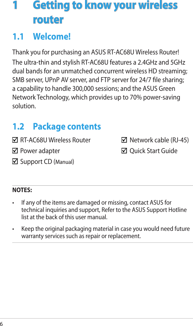61  Getting to know your wireless routerNOTES:•  If any of the items are damaged or missing, contact ASUS for technical inquiries and support, Refer to the ASUS Support Hotline list at the back of this user manual.•  Keep the original packaging material in case you would need future warranty services such as repair or replacement.  RT-AC68U Wireless Router      Network cable (RJ-45)  Power adapter        Quick Start Guide  Support CD (Manual)   1.1  Welcome!Thank you for purchasing an ASUS RT-AC68U Wireless Router!The ultra-thin and stylish RT-AC68U features a 2.4GHz and 5GHz dual bands for an unmatched concurrent wireless HD streaming; SMB server, UPnP AV server, and FTP server for 24/7 le sharing; a capability to handle 300,000 sessions; and the ASUS Green Network Technology, which provides up to 70% power-saving solution.1.2  Package contents