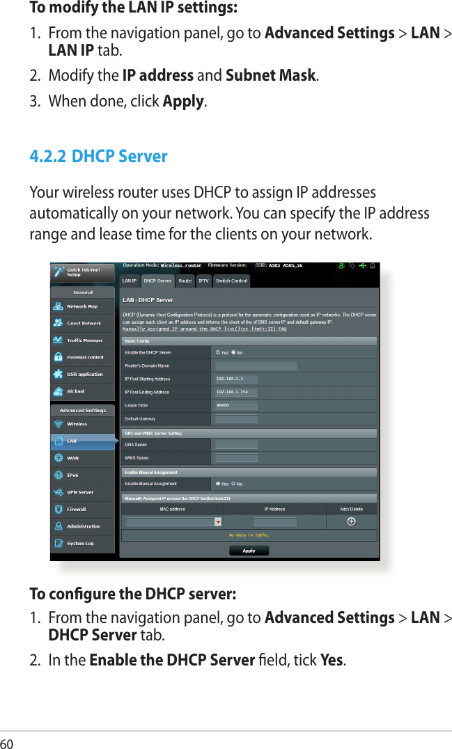 60To modify the LAN IP settings:1.  From the navigation panel, go to Advanced Settings &gt; LAN &gt; LAN IP tab.2.  Modify the IP address and Subnet Mask.3.  When done, click Apply.4.2.2 DHCP ServerYour wireless router uses DHCP to assign IP addresses automatically on your network. You can specify the IP address range and lease time for the clients on your network.To congure the DHCP server:1.  From the navigation panel, go to Advanced Settings &gt; LAN &gt; DHCP Server tab.2.  In the Enable the DHCP Server eld, tick Yes.