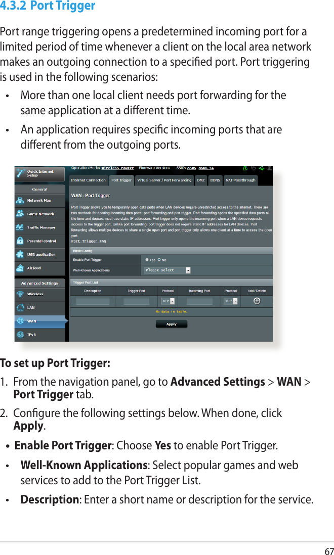 674.3.2 Port TriggerPort range triggering opens a predetermined incoming port for a limited period of time whenever a client on the local area network makes an outgoing connection to a specied port. Port triggering is used in the following scenarios:  More than one local client needs port forwarding for the same application at a dierent time.  An application requires specic incoming ports that are dierent from the outgoing ports.••To set up Port Trigger:1.  From the navigation panel, go to Advanced Settings &gt; WAN &gt; Port Trigger tab.2.  Congure the following settings below. When done, click Apply.Enable Port Trigger: Choose Yes to enable Port Trigger. Well-Known Applications: Select popular games and web services to add to the Port Trigger List. Description: Enter a short name or description for the service.•••