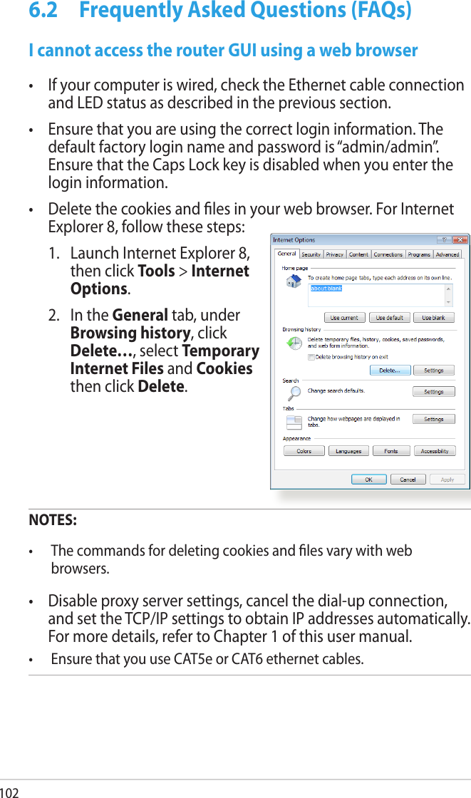 1026.2  Frequently Asked Questions (FAQs) I cannot access the router GUI using a web browser•  If your computer is wired, check the Ethernet cable connection and LED status as described in the previous section.•  Ensure that you are using the correct login information. The default factory login name and password is “admin/admin”. Ensure that the Caps Lock key is disabled when you enter the login information.•  Delete the cookies and les in your web browser. For Internet Explorer 8, follow these steps:  1.   Launch Internet Explorer 8, then click Tools &gt; Internet Options.  2.   In the General tab, under Browsing history, click Delete…, select Temporary Internet Files and Cookies then click Delete.  NOTES:  •  The commands for deleting cookies and les vary with web browsers.•  Disable proxy server settings, cancel the dial-up connection, and set the TCP/IP settings to obtain IP addresses automatically. For more details, refer to Chapter 1 of this user manual.•  Ensure that you use CAT5e or CAT6 ethernet cables. 