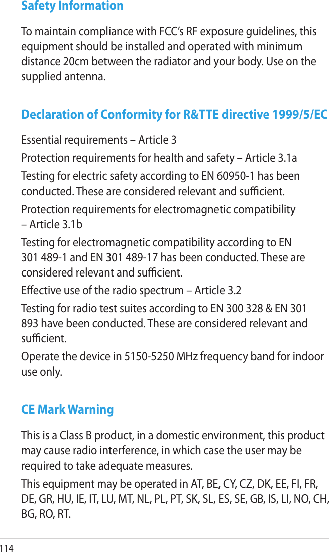 114Safety InformationTo maintain compliance with FCC’s RF exposure guidelines, this equipment should be installed and operated with minimum distance 20cm between the radiator and your body. Use on the supplied antenna.Declaration of Conformity for R&amp;TTE directive 1999/5/ECEssential requirements – Article 3Protection requirements for health and safety – Article 3.1aTesting for electric safety according to EN 60950-1 has been conducted. These are considered relevant and sucient.Protection requirements for electromagnetic compatibility – Article 3.1bTesting for electromagnetic compatibility according to EN 301 489-1 and EN 301 489-17 has been conducted. These are considered relevant and sucient.Eective use of the radio spectrum – Article 3.2Testing for radio test suites according to EN 300 328 &amp; EN 301 893 have been conducted. These are considered relevant and sucient.Operate the device in 5150-5250 MHz frequency band for indoor use only. CE Mark WarningThis is a Class B product, in a domestic environment, this product may cause radio interference, in which case the user may be required to take adequate measures.This equipment may be operated in AT, BE, CY, CZ, DK, EE, FI, FR, DE, GR, HU, IE, IT, LU, MT, NL, PL, PT, SK, SL, ES, SE, GB, IS, LI, NO, CH, BG, RO, RT.