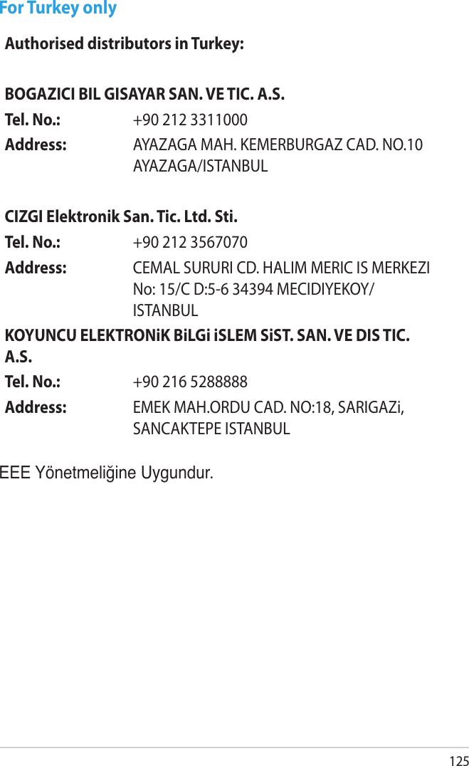 125For Turkey onlyEEE Yönetmeliğine Uygundur.Authorised distributors in Turkey:BOGAZICI BIL GISAYAR SAN. VE TIC. A.S.Tel. No.:  +90 212 3311000Address: AYAZAGA MAH. KEMERBURGAZ CAD. NO.10 AYAZAGA/ISTANBULCIZGI Elektronik San. Tic. Ltd. Sti.Tel. No.:  +90 212 3567070Address: CEMAL SURURI CD. HALIM MERIC IS MERKEZI No: 15/C D:5-6 34394 MECIDIYEKOY/ISTANBULKOYUNCU ELEKTRONiK BiLGi iSLEM SiST. SAN. VE DIS TIC. A.S.Tel. No.:  +90 216 5288888Address: EMEK MAH.ORDU CAD. NO:18, SARIGAZi, SANCAKTEPE ISTANBUL