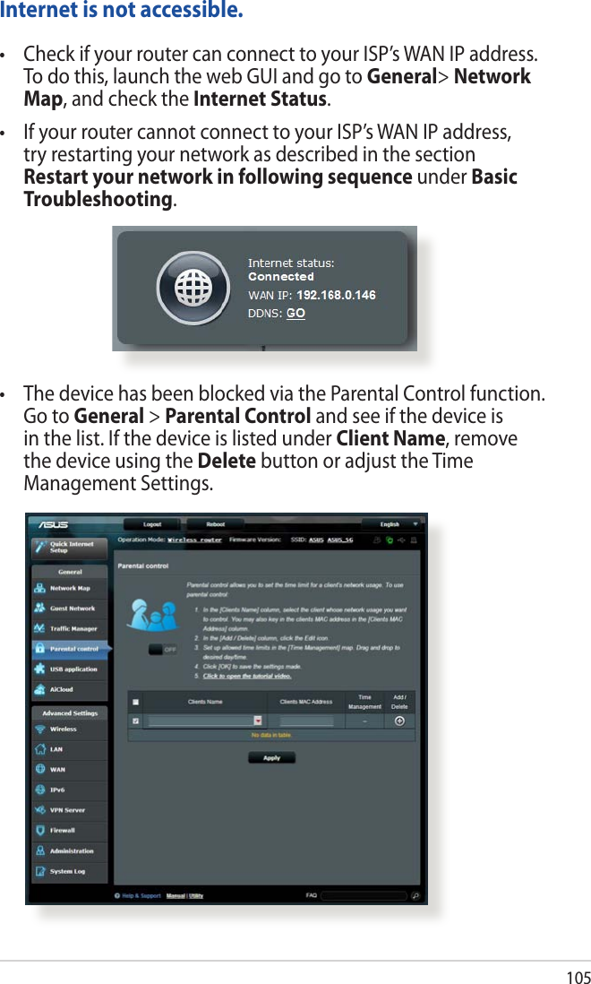 105Internet is not accessible.• CheckifyourroutercanconnecttoyourISP’sWANIPaddress.To do this, launch the web GUI and go to General&gt; Network Map, and check the Internet Status. • IfyourroutercannotconnecttoyourISP’sWANIPaddress,try restarting your network as described in the section Restart your network in following sequence under Basic Troubleshooting. • ThedevicehasbeenblockedviatheParentalControlfunction.Go to General &gt; Parental Control and see if the device is in the list. If the device is listed under Client Name, remove the device using the Delete button or adjust the Time Management Settings.