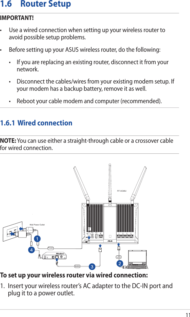 111.6  Router SetupIMPORTANT!• Useawiredconnectionwhensettingupyourwirelessroutertoavoid possible setup problems.• BeforesettingupyourASUSwirelessrouter,dothefollowing: • Ifyouarereplacinganexistingrouter,disconnectitfromyournetwork. • Disconnectthecables/wiresfromyourexistingmodemsetup.Ifyour modem has a backup battery, remove it as well.  • Rebootyourcablemodemandcomputer(recommended).1.6.1 Wired connectionNOTE: You can use either a straight-through cable or a crossover cable for wired connection.To set up your wireless router via wired connection:1.  Insert your wireless router’s AC adapter to the DC-IN port and plug it to a power outlet.RT-AC68UComputerWall Power OutletLANModemPowerWAN