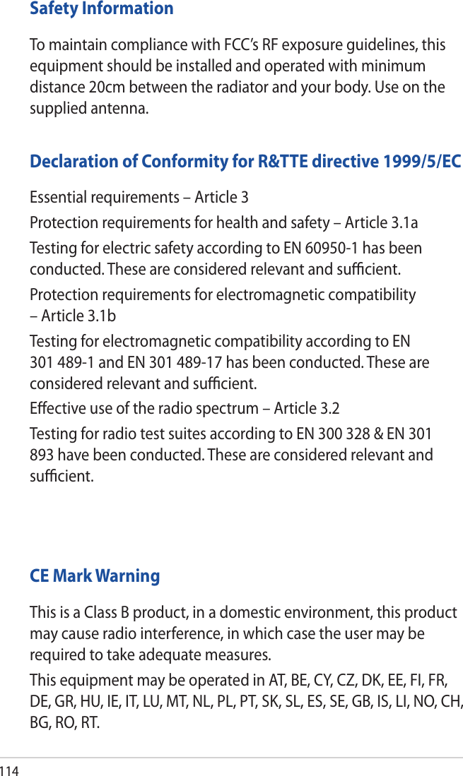 114Safety InformationTo maintain compliance with FCC’s RF exposure guidelines, this equipment should be installed and operated with minimum distance 20cm between the radiator and your body. Use on the supplied antenna.Declaration of Conformity for R&amp;TTE directive 1999/5/ECEssential requirements – Article 3Protection requirements for health and safety – Article 3.1aTesting for electric safety according to EN 60950-1 has been conducted. These are considered relevant and suﬃcient.Protection requirements for electromagnetic compatibility – Article 3.1bTesting for electromagnetic compatibility according to EN 301 489-1 and EN 301 489-17 has been conducted. These are considered relevant and suﬃcient.Eﬀective use of the radio spectrum – Article 3.2Testing for radio test suites according to EN 300 328 &amp; EN 301 893 have been conducted. These are considered relevant and suﬃcient.  CE Mark WarningThis is a Class B product, in a domestic environment, this product may cause radio interference, in which case the user may be required to take adequate measures.This equipment may be operated in AT, BE, CY, CZ, DK, EE, FI, FR, DE, GR, HU, IE, IT, LU, MT, NL, PL, PT, SK, SL, ES, SE, GB, IS, LI, NO, CH, BG, RO, RT.