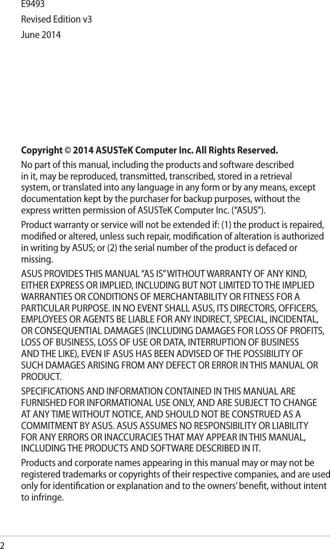 2Copyright © 2014 ASUSTeK Computer Inc. All Rights Reserved.No part of this manual, including the products and software described in it, may be reproduced, transmitted, transcribed, stored in a retrieval system, or translated into any language in any form or by any means, except documentation kept by the purchaser for backup purposes, without the express written permission of ASUSTeK Computer Inc. (“ASUS”).Product warranty or service will not be extended if: (1) the product is repaired, modiﬁed or altered, unless such repair, modiﬁcation of alteration is authorized in writing by ASUS; or (2) the serial number of the product is defaced or missing.ASUS PROVIDES THIS MANUAL “AS IS” WITHOUT WARRANTY OF ANY KIND, EITHER EXPRESS OR IMPLIED, INCLUDING BUT NOT LIMITED TO THE IMPLIED WARRANTIES OR CONDITIONS OF MERCHANTABILITY OR FITNESS FOR A PARTICULAR PURPOSE. IN NO EVENT SHALL ASUS, ITS DIRECTORS, OFFICERS, EMPLOYEES OR AGENTS BE LIABLE FOR ANY INDIRECT, SPECIAL, INCIDENTAL, OR CONSEQUENTIAL DAMAGES (INCLUDING DAMAGES FOR LOSS OF PROFITS, LOSS OF BUSINESS, LOSS OF USE OR DATA, INTERRUPTION OF BUSINESS AND THE LIKE), EVEN IF ASUS HAS BEEN ADVISED OF THE POSSIBILITY OF SUCH DAMAGES ARISING FROM ANY DEFECT OR ERROR IN THIS MANUAL OR PRODUCT.SPECIFICATIONS AND INFORMATION CONTAINED IN THIS MANUAL ARE FURNISHED FOR INFORMATIONAL USE ONLY, AND ARE SUBJECT TO CHANGE AT ANY TIME WITHOUT NOTICE, AND SHOULD NOT BE CONSTRUED AS A COMMITMENT BY ASUS. ASUS ASSUMES NO RESPONSIBILITY OR LIABILITY FOR ANY ERRORS OR INACCURACIES THAT MAY APPEAR IN THIS MANUAL, INCLUDING THE PRODUCTS AND SOFTWARE DESCRIBED IN IT.Products and corporate names appearing in this manual may or may not be registered trademarks or copyrights of their respective companies, and are used only for identiﬁcation or explanation and to the owners’ beneﬁt, without intent to infringe. E9493Revised Edition v3June 2014