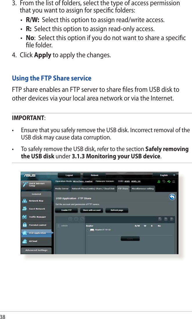383.  From the list of folders, select the type of access permission that you want to assign for speciﬁc folders:• R/W:  Select this option to assign read/write access.• R:  Select this option to assign read-only access.• No:  Select this option if you do not want to share a speciﬁc ﬁle folder.4. Click Apply to apply the changes.Using the FTP Share serviceFTP share enables an FTP server to share ﬁles from USB disk to other devices via your local area network or via the Internet.IMPORTANT:  • EnsurethatyousafelyremovetheUSBdisk.IncorrectremovaloftheUSB disk may cause data corruption.• TosafelyremovetheUSBdisk,refertothesectionSafely removing the USB disk under 3.1.3 Monitoring your USB device.