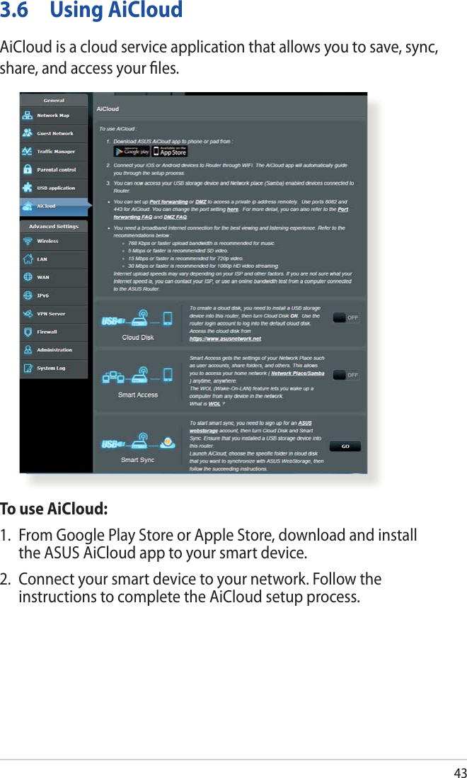 433.6  Using AiCloudAiCloud is a cloud service application that allows you to save, sync, share, and access your ﬁles.To use AiCloud:1.  From Google Play Store or Apple Store, download and install the ASUS AiCloud app to your smart device. 2.  Connect your smart device to your network. Follow the instructions to complete the AiCloud setup process.