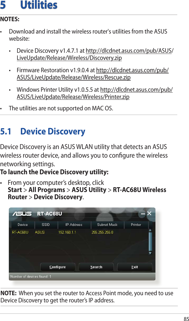 855 UtilitiesNOTES: • Downloadandinstallthewirelessrouter&apos;sutilitiesfromtheASUSwebsite:  • DeviceDiscoveryv1.4.7.1athttp://dlcdnet.asus.com/pub/ASUS/LiveUpdate/Release/Wireless/Discovery.zip • FirmwareRestorationv1.9.0.4athttp://dlcdnet.asus.com/pub/ASUS/LiveUpdate/Release/Wireless/Rescue.zip • WindowsPrinterUtilityv1.0.5.5athttp://dlcdnet.asus.com/pub/ASUS/LiveUpdate/Release/Wireless/Printer.zip• TheutilitiesarenotsupportedonMACOS.5.1  Device DiscoveryDevice Discovery is an ASUS WLAN utility that detects an ASUS wireless router device, and allows you to conﬁgure the wireless networking settings.To launch the Device Discovery utility:• Fromyourcomputer’sdesktop,click Start &gt; All Programs &gt; ASUS Utility &gt; RT-AC68U Wireless Router &gt; Device Discovery.NOTE:  When you set the router to Access Point mode, you need to use Device Discovery to get the router’s IP address.
