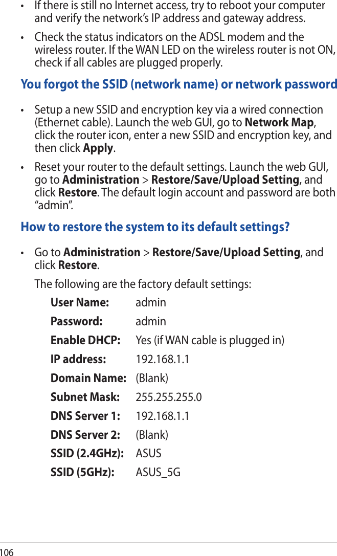 106• IfthereisstillnoInternetaccess,trytorebootyourcomputerand verify the network’s IP address and gateway address.  • CheckthestatusindicatorsontheADSLmodemandthewireless router. If the WAN LED on the wireless router is not ON, check if all cables are plugged properly.You forgot the SSID (network name) or network password• SetupanewSSIDandencryptionkeyviaawiredconnection(Ethernet cable). Launch the web GUI, go to Network Map, click the router icon, enter a new SSID and encryption key, and then click Apply. • Resetyourroutertothedefaultsettings.LaunchthewebGUI,go to Administration &gt; Restore/Save/Upload Setting, and click Restore. The default login account and password are both “admin”. How to restore the system to its default settings?• GotoAdministration &gt; Restore/Save/Upload Setting, and click Restore.   The following are the factory default settings:   User Name:   admin   Password:  admin   Enable DHCP:   Yes (if WAN cable is plugged in)   IP address:  192.168.1.1   Domain Name:   (Blank)   Subnet Mask:  255.255.255.0   DNS Server 1:  192.168.1.1   DNS Server 2:  (Blank)   SSID (2.4GHz):  ASUS   SSID (5GHz):  ASUS_5G