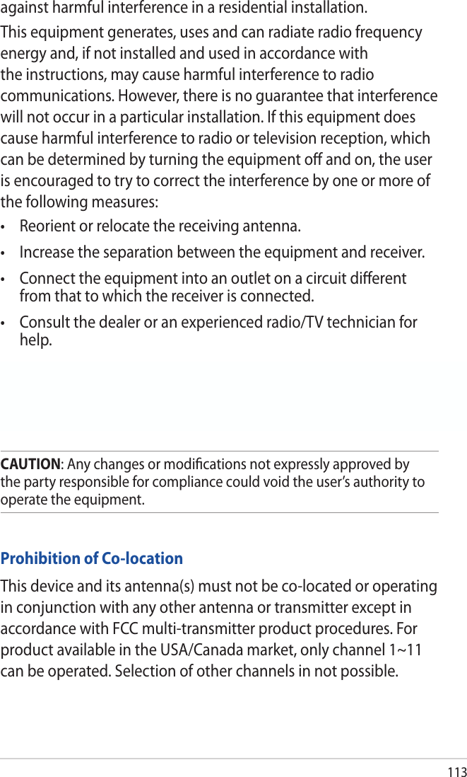 113Prohibition of Co-locationThis device and its antenna(s) must not be co-located or operating in conjunction with any other antenna or transmitter except in accordance with FCC multi-transmitter product procedures. For product available in the USA/Canada market, only channel 1~11 can be operated. Selection of other channels in not possible.CAUTION: Any changes or modiﬁcations not expressly approved by the party responsible for compliance could void the user’s authority to operate the equipment.  against harmful interference in a residential installation.This equipment generates, uses and can radiate radio frequency energy and, if not installed and used in accordance with the instructions, may cause harmful interference to radio communications. However, there is no guarantee that interference will not occur in a particular installation. If this equipment does cause harmful interference to radio or television reception, which can be determined by turning the equipment oﬀ and on, the user is encouraged to try to correct the interference by one or more of the following measures:• Reorientorrelocatethereceivingantenna.• Increasetheseparationbetweentheequipmentandreceiver.• Connecttheequipmentintoanoutletonacircuitdierentfrom that to which the receiver is connected.• Consultthedealeroranexperiencedradio/TVtechnicianforhelp.