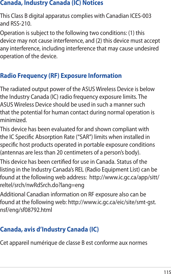 115Canada, Industry Canada (IC) NoticesThis Class B digital apparatus complies with Canadian ICES-003 and RSS-210.Operation is subject to the following two conditions: (1) this device may not cause interference, and (2) this device must accept any interference, including interference that may cause undesired operation of the device.Radio Frequency (RF) Exposure InformationThe radiated output power of the ASUS Wireless Device is below the Industry Canada (IC) radio frequency exposure limits. The ASUS Wireless Device should be used in such a manner such that the potential for human contact during normal operation is minimized.This device has been evaluated for and shown compliant with the IC Speciﬁc Absorption Rate (“SAR”) limits when installed in speciﬁc host products operated in portable exposure conditions (antennas are less than 20 centimeters of a person’s body).This device has been certiﬁed for use in Canada. Status of the listing in the Industry Canada’s REL (Radio Equipment List) can be found at the following web address:  http://www.ic.gc.ca/app/sitt/reltel/srch/nwRdSrch.do?lang=engAdditional Canadian information on RF exposure also can be found at the following web: http://www.ic.gc.ca/eic/site/smt-gst.nsf/eng/sf08792.htmlCanada, avis d’Industry Canada (IC)Cet appareil numérique de classe B est conforme aux normes 