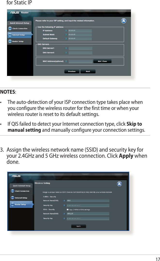 17  for Static IPNOTES:• Theauto-detectionofyourISPconnectiontypetakesplacewhenyou configure the wireless router for the first time or when your wireless router is reset to its default settings.• IfQISfailedtodetectyourInternetconnectiontype,clickSkip to manual setting and manually configure your connection settings.3.  Assign the wireless network name (SSID) and security key for your 2.4GHz and 5 GHz wireless connection. Click Apply when done.