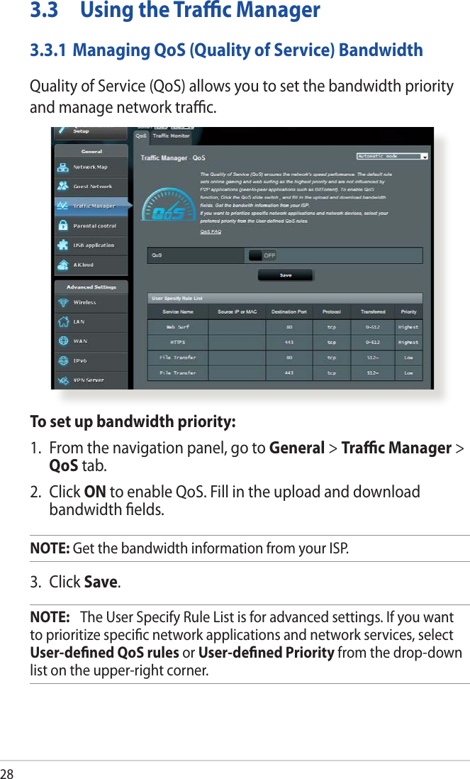 283.3  Using the Traﬃc Manager3.3.1 Managing QoS (Quality of Service) BandwidthQuality of Service (QoS) allows you to set the bandwidth priority and manage network traﬃc.To set up bandwidth priority:1.  From the navigation panel, go to General &gt; Traﬃc Manager &gt; QoS tab.2. Click ON to enable QoS. Fill in the upload and download bandwidth ﬁelds.NOTE: Get the bandwidth information from your ISP.3. Click Save.NOTE:   The User Specify Rule List is for advanced settings. If you want to prioritize speciﬁc network applications and network services, select User-deﬁned QoS rules or User-deﬁned Priority from the drop-down list on the upper-right corner.