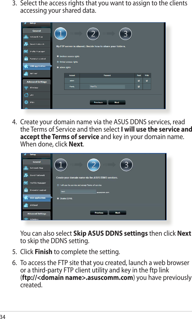 344.  Create your domain name via the ASUS DDNS services, read the Terms of Service and then select I will use the service and accept the Terms of service and key in your domain name. When done, click Next.  You can also select Skip ASUS DDNS settings then click Next to skip the DDNS setting.5. Click Finish to complete the setting.6.  To access the FTP site that you created, launch a web browser or a third-party FTP client utility and key in the ftp link  (ftp://&lt;domain name&gt;.asuscomm.com) you have previously created.3.  Select the access rights that you want to assign to the clients accessing your shared data.