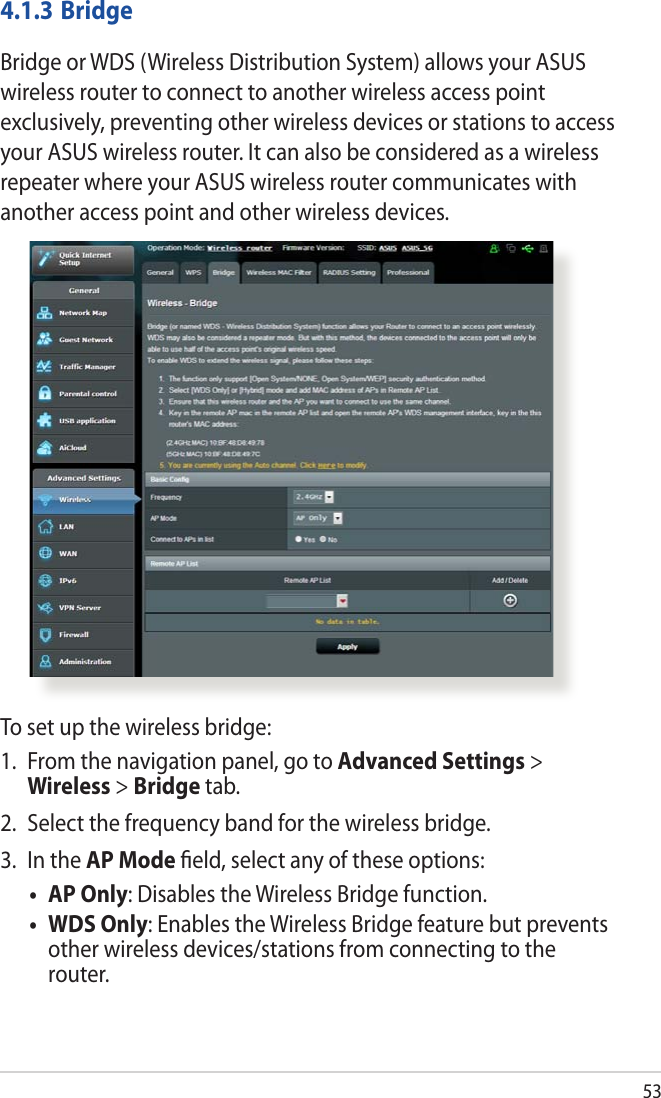 534.1.3 BridgeBridge or WDS (Wireless Distribution System) allows your ASUS wireless router to connect to another wireless access point exclusively, preventing other wireless devices or stations to access your ASUS wireless router. It can also be considered as a wireless repeater where your ASUS wireless router communicates with another access point and other wireless devices. To set up the wireless bridge:1.  From the navigation panel, go to Advanced Settings &gt; Wireless &gt; Bridge tab.2.  Select the frequency band for the wireless bridge.3.  In the AP Mode ﬁeld, select any of these options:• APOnly: Disables the Wireless Bridge function.• WDSOnly: Enables the Wireless Bridge feature but prevents other wireless devices/stations from connecting to the router.