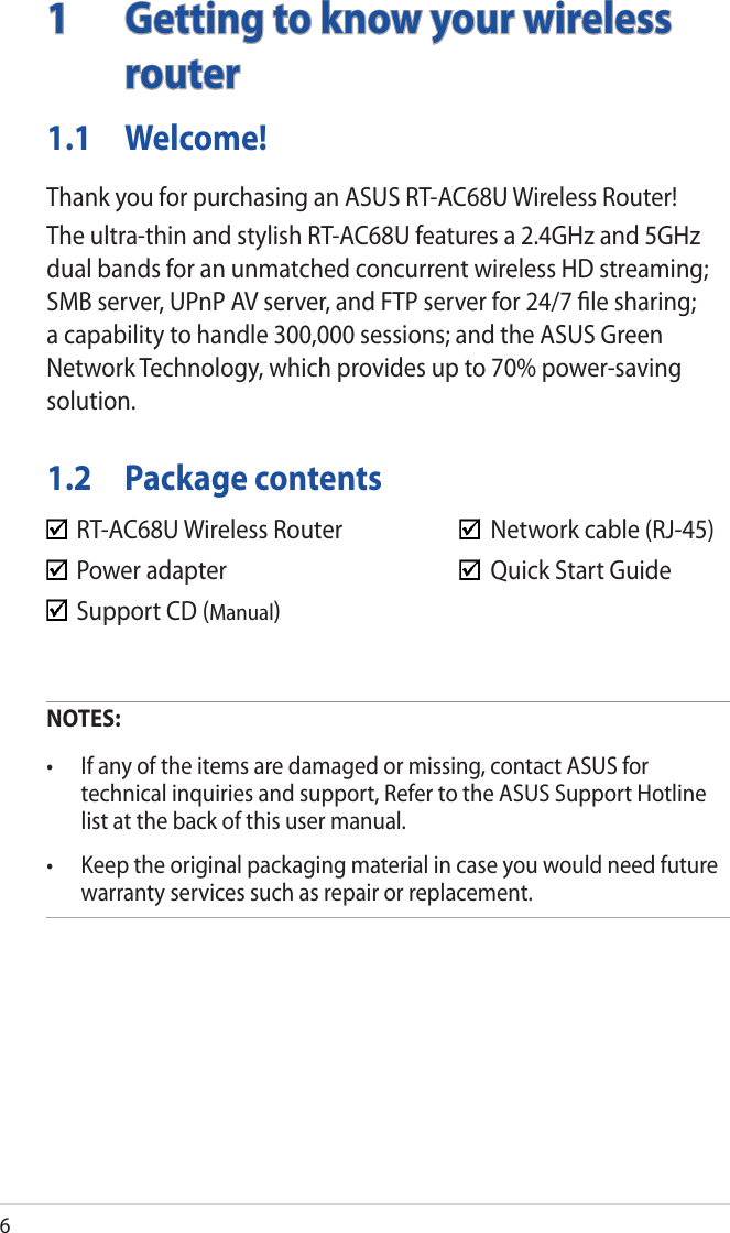 61  Getting to know your wireless routerNOTES:• Ifanyoftheitemsaredamagedormissing,contactASUSfortechnical inquiries and support, Refer to the ASUS Support Hotline list at the back of this user manual.• Keeptheoriginalpackagingmaterialincaseyouwouldneedfuturewarranty services such as repair or replacement.  RT-AC68U Wireless Router      Network cable (RJ-45)  Power adapter        Quick Start Guide  Support CD (Manual)  1.1 Welcome!Thank you for purchasing an ASUS RT-AC68U Wireless Router!The ultra-thin and stylish RT-AC68U features a 2.4GHz and 5GHz dual bands for an unmatched concurrent wireless HD streaming; SMB server, UPnP AV server, and FTP server for 24/7 ﬁle sharing; a capability to handle 300,000 sessions; and the ASUS Green Network Technology, which provides up to 70% power-saving solution.1.2  Package contents