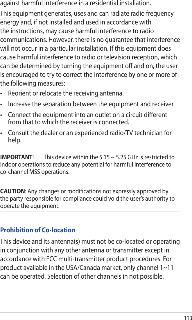 113Prohibition of Co-locationThis device and its antenna(s) must not be co-located or operating in conjunction with any other antenna or transmitter except in accordance with FCC multi-transmitter product procedures. For product available in the USA/Canada market, only channel 1~11 can be operated. Selection of other channels in not possible.CAUTION: Any changes or modiﬁcations not expressly approved by the party responsible for compliance could void the user’s authority to operate the equipment.IMPORTANT!  This device within the 5.15 ~ 5.25 GHz is restricted to indoor operations to reduce any potential for harmful interference to co-channel MSS operations.against harmful interference in a residential installation.This equipment generates, uses and can radiate radio frequency energy and, if not installed and used in accordance with the instructions, may cause harmful interference to radio communications. However, there is no guarantee that interference will not occur in a particular installation. If this equipment does cause harmful interference to radio or television reception, which can be determined by turning the equipment oﬀ and on, the user is encouraged to try to correct the interference by one or more of the following measures:   from that to which the receiver is connected. help.