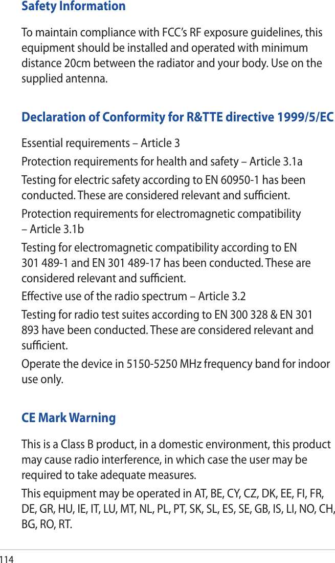 114Safety InformationTo maintain compliance with FCC’s RF exposure guidelines, this equipment should be installed and operated with minimum distance 20cm between the radiator and your body. Use on the supplied antenna.Declaration of Conformity for R&amp;TTE directive 1999/5/ECEssential requirements – Article 3Protection requirements for health and safety – Article 3.1aTesting for electric safety according to EN 60950-1 has been conducted. These are considered relevant and suﬃcient.Protection requirements for electromagnetic compatibility – Article 3.1bTesting for electromagnetic compatibility according to EN 301 489-1 and EN 301 489-17 has been conducted. These are considered relevant and suﬃcient.Eﬀective use of the radio spectrum – Article 3.2Testing for radio test suites according to EN 300 328 &amp; EN 301 893 have been conducted. These are considered relevant and suﬃcient.Operate the device in 5150-5250 MHz frequency band for indoor use only. CE Mark WarningThis is a Class B product, in a domestic environment, this product may cause radio interference, in which case the user may be required to take adequate measures.This equipment may be operated in AT, BE, CY, CZ, DK, EE, FI, FR, DE, GR, HU, IE, IT, LU, MT, NL, PL, PT, SK, SL, ES, SE, GB, IS, LI, NO, CH, BG, RO, RT.