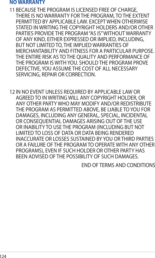 124NO WARRANTY11 BECAUSE THE PROGRAM IS LICENSED FREE OF CHARGE, THERE IS NO WARRANTY FOR THE PROGRAM, TO THE EXTENT PERMITTED BY APPLICABLE LAW. EXCEPT WHEN OTHERWISE STATED IN WRITING THE COPYRIGHT HOLDERS AND/OR OTHER PARTIES PROVIDE THE PROGRAM “AS IS” WITHOUT WARRANTY OF ANY KIND, EITHER EXPRESSED OR IMPLIED, INCLUDING, BUT NOT LIMITED TO, THE IMPLIED WARRANTIES OF MERCHANTABILITY AND FITNESS FOR A PARTICULAR PURPOSE. THE ENTIRE RISK AS TO THE QUALITY AND PERFORMANCE OF THE PROGRAM IS WITH YOU. SHOULD THE PROGRAM PROVE DEFECTIVE, YOU ASSUME THE COST OF ALL NECESSARY SERVICING, REPAIR OR CORRECTION.12 IN NO EVENT UNLESS REQUIRED BY APPLICABLE LAW OR AGREED TO IN WRITING WILL ANY COPYRIGHT HOLDER, OR ANY OTHER PARTY WHO MAY MODIFY AND/OR REDISTRIBUTE THE PROGRAM AS PERMITTED ABOVE, BE LIABLE TO YOU FOR DAMAGES, INCLUDING ANY GENERAL, SPECIAL, INCIDENTAL OR CONSEQUENTIAL DAMAGES ARISING OUT OF THE USE OR INABILITY TO USE THE PROGRAM (INCLUDING BUT NOT LIMITED TO LOSS OF DATA OR DATA BEING RENDERED INACCURATE OR LOSSES SUSTAINED BY YOU OR THIRD PARTIES OR A FAILURE OF THE PROGRAM TO OPERATE WITH ANY OTHER PROGRAMS), EVEN IF SUCH HOLDER OR OTHER PARTY HAS BEEN ADVISED OF THE POSSIBILITY OF SUCH DAMAGES.END OF TERMS AND CONDITIONS
