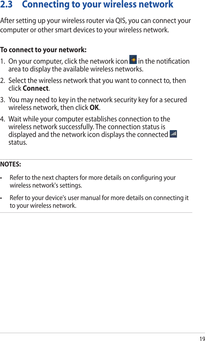 192.3  Connecting to your wireless networkAfter setting up your wireless router via QIS, you can connect your computer or other smart devices to your wireless network.To connect to your network:1.  On your computer, click the network icon   in the notiﬁcation area to display the available wireless networks.2.  Select the wireless network that you want to connect to, then click Connect.3.  You may need to key in the network security key for a secured wireless network, then click OK.4.  Wait while your computer establishes connection to the wireless network successfully. The connection status is displayed and the network icon displays the connected   status.NOTES:  wireless network&apos;s settings. to your wireless network.