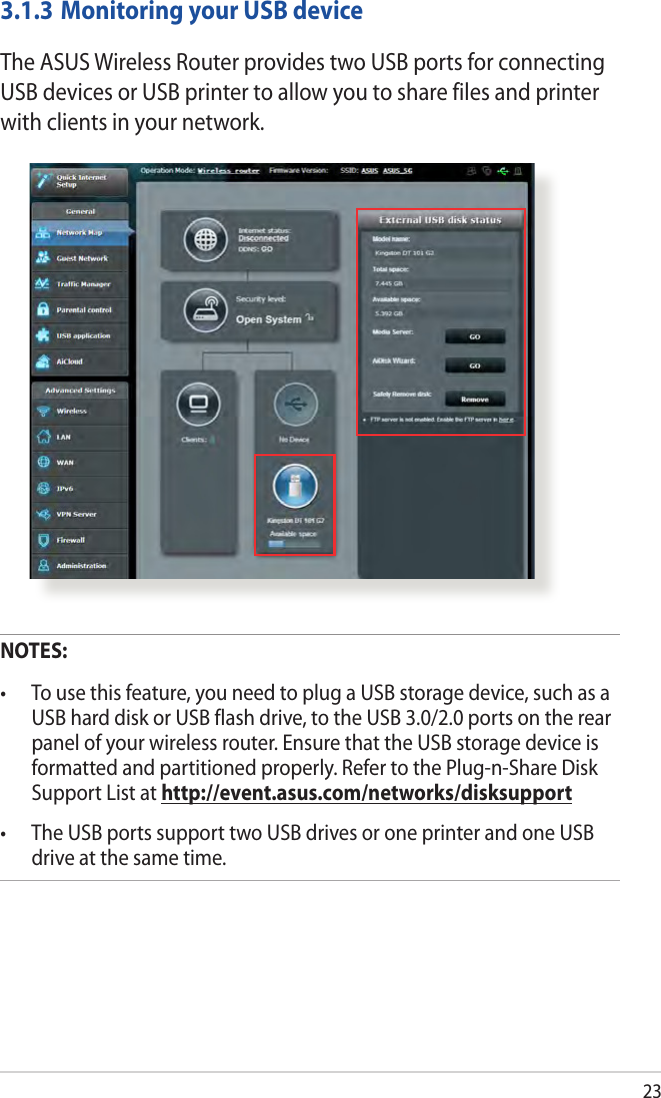 233.1.3 Monitoring your USB deviceThe ASUS Wireless Router provides two USB ports for connecting USB devices or USB printer to allow you to share files and printer with clients in your network.NOTES:  USB hard disk or USB flash drive, to the USB 3.0/2.0 ports on the rear panel of your wireless router. Ensure that the USB storage device is formatted and partitioned properly. Refer to the Plug-n-Share Disk Support List at http://event.asus.com/networks/disksupport drive at the same time. 