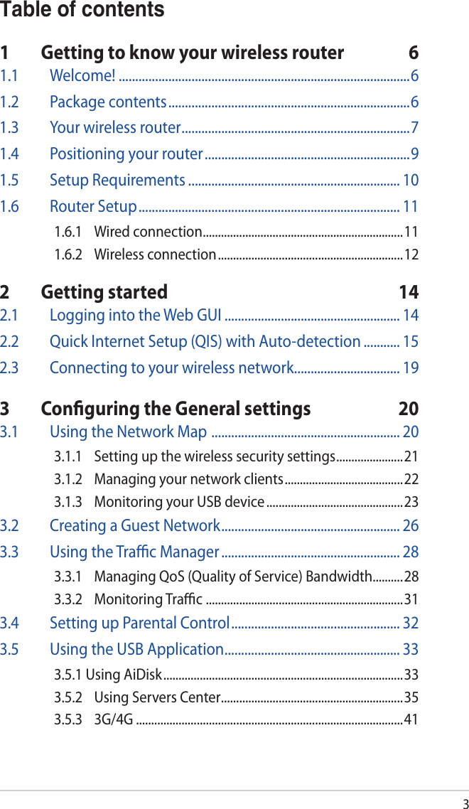 3Table of contents1  Getting to know your wireless router  61.1 Welcome! ........................................................................................61.2  Package contents .........................................................................61.3  Your wireless router .....................................................................71.4  Positioning your router ..............................................................91.5  Setup Requirements ................................................................ 101.6  Router Setup ............................................................................... 111.6.1  Wired connection ..................................................................111.6.2  Wireless connection ............................................................. 122  Getting started  142.1  Logging into the Web GUI ..................................................... 142.2  Quick Internet Setup (QIS) with Auto-detection ........... 152.3  Connecting to your wireless network ................................ 193  Conﬁguring the General settings  203.1  Using the Network Map  ......................................................... 203.1.1  Setting up the wireless security settings ......................213.1.2  Managing your network clients ....................................... 223.1.3  Monitoring your USB device .............................................233.2  Creating a Guest Network ...................................................... 263.3  Using the Traﬃc Manager ...................................................... 283.3.1  Managing QoS (Quality of Service) Bandwidth..........283.3.2  Monitoring Traﬃc  .................................................................313.4  Setting up Parental Control ................................................... 323.5  Using the USB Application ..................................................... 333.5.1 Using AiDisk ............................................................................... 333.5.2  Using Servers Center ............................................................353.5.3 3G/4G ........................................................................................41