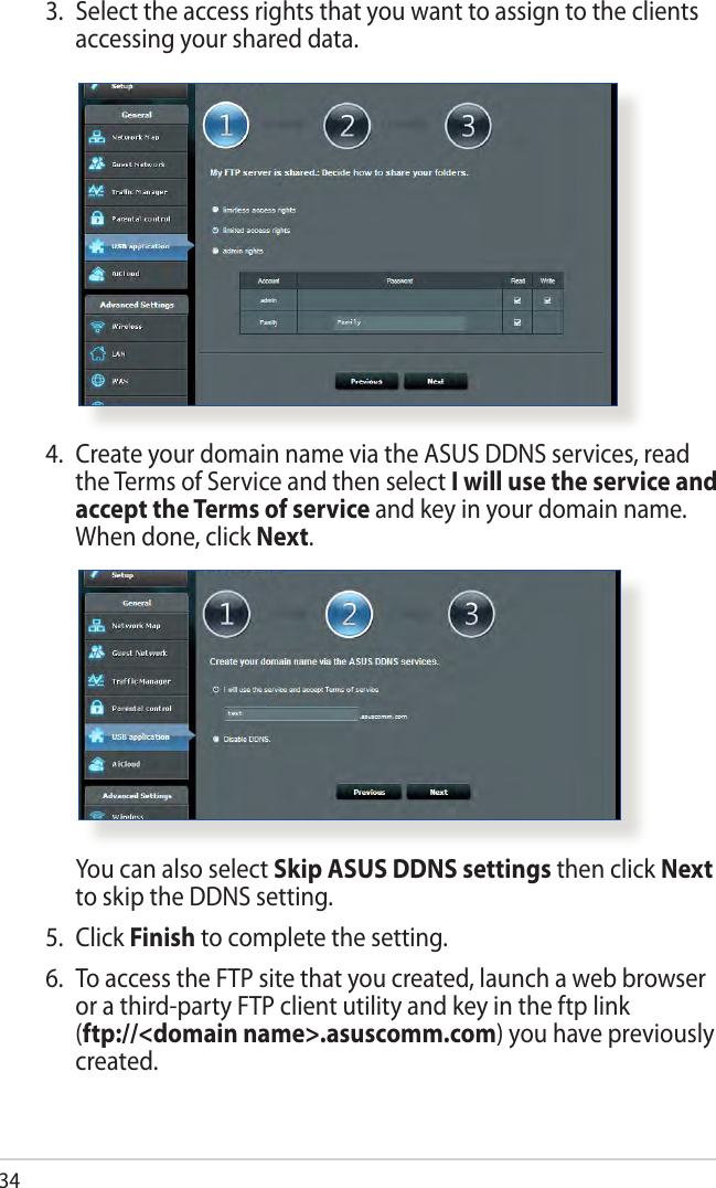 344.  Create your domain name via the ASUS DDNS services, read the Terms of Service and then select I will use the service and accept the Terms of service and key in your domain name. When done, click Next.  You can also select Skip ASUS DDNS settings then click Next to skip the DDNS setting.5. Click Finish to complete the setting.6.  To access the FTP site that you created, launch a web browser or a third-party FTP client utility and key in the ftp link  (ftp://&lt;domain name&gt;.asuscomm.com) you have previously created.3.  Select the access rights that you want to assign to the clients accessing your shared data.