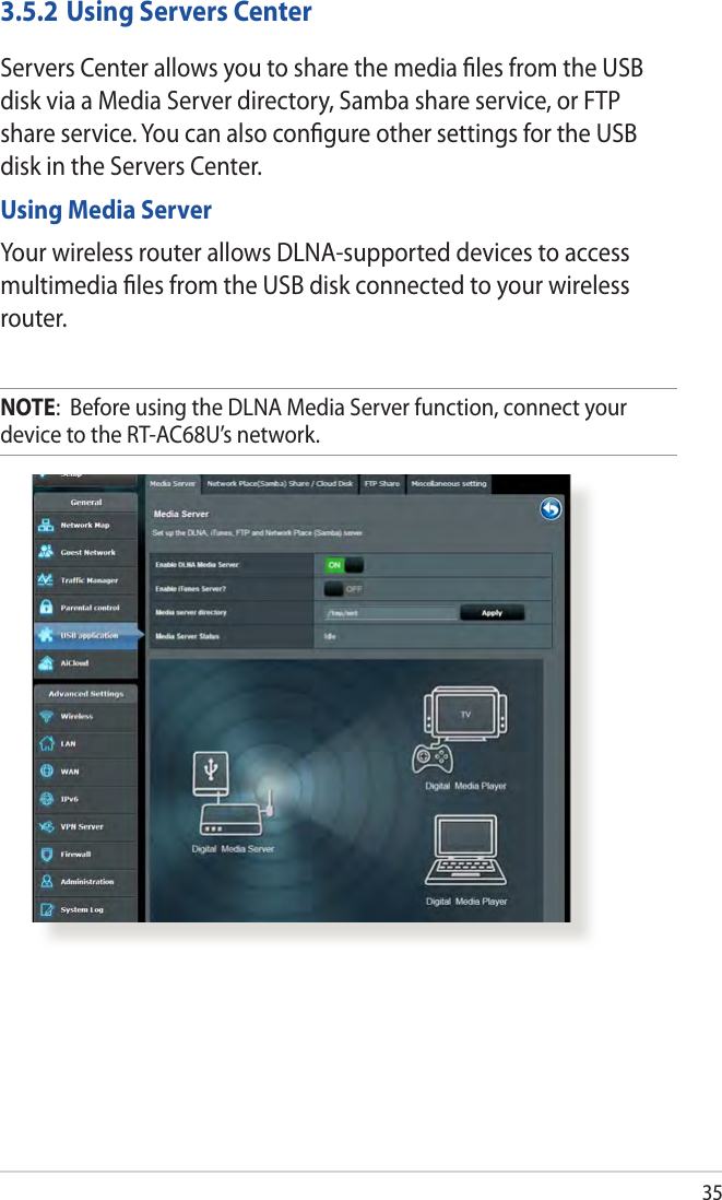 353.5.2 Using Servers CenterServers Center allows you to share the media ﬁles from the USB disk via a Media Server directory, Samba share service, or FTP share service. You can also conﬁgure other settings for the USB disk in the Servers Center.Using Media ServerYour wireless router allows DLNA-supported devices to access multimedia ﬁles from the USB disk connected to your wireless router.NOTE:  Before using the DLNA Media Server function, connect your device to the RT-AC68U’s network.