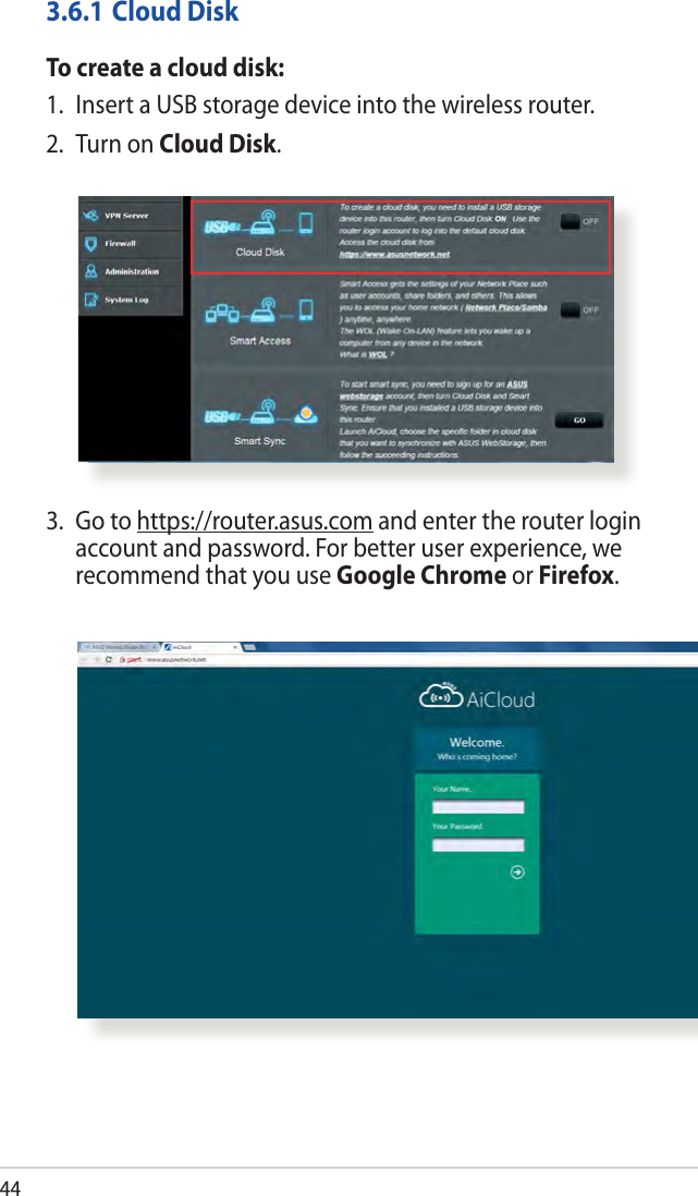443.6.1 Cloud DiskTo create a cloud disk:1.  Insert a USB storage device into the wireless router.2.  Turn on Cloud Disk.3.   Go  to  https://router.asus.com and enter the router login account and password. For better user experience, we recommend that you use Google Chrome or Firefox.