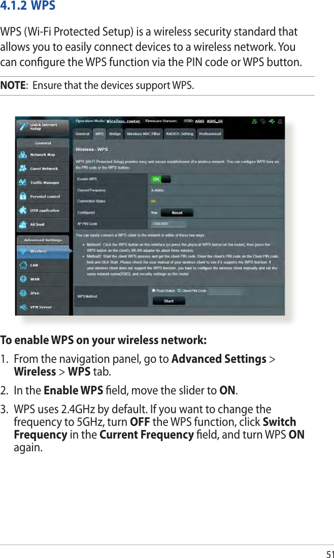 514.1.2 WPSWPS (Wi-Fi Protected Setup) is a wireless security standard that allows you to easily connect devices to a wireless network. You can conﬁgure the WPS function via the PIN code or WPS button. NOTE:  Ensure that the devices support WPS.To enable WPS on your wireless network:1.  From the navigation panel, go to Advanced Settings &gt; Wireless &gt; WPS tab. 2.  In the Enable WPS ﬁeld, move the slider to ON.3.  WPS uses 2.4GHz by default. If you want to change the frequency to 5GHz, turn OFF the WPS function, click Switch Frequency in the Current Frequency ﬁeld, and turn WPS ON again.