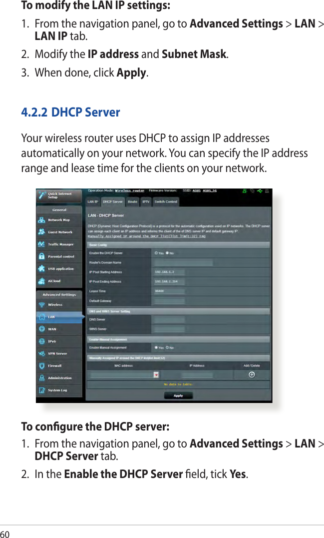 60To modify the LAN IP settings:1.  From the navigation panel, go to Advanced Settings &gt; LAN &gt; LAN IP tab.2.  Modify the IP address and Subnet Mask.3.  When done, click Apply.4.2.2 DHCP ServerYour wireless router uses DHCP to assign IP addresses automatically on your network. You can specify the IP address range and lease time for the clients on your network.To conﬁgure the DHCP server:1.  From the navigation panel, go to Advanced Settings &gt; LAN &gt; DHCP Server tab.2.  In the Enable the DHCP Server ﬁeld, tick Yes .