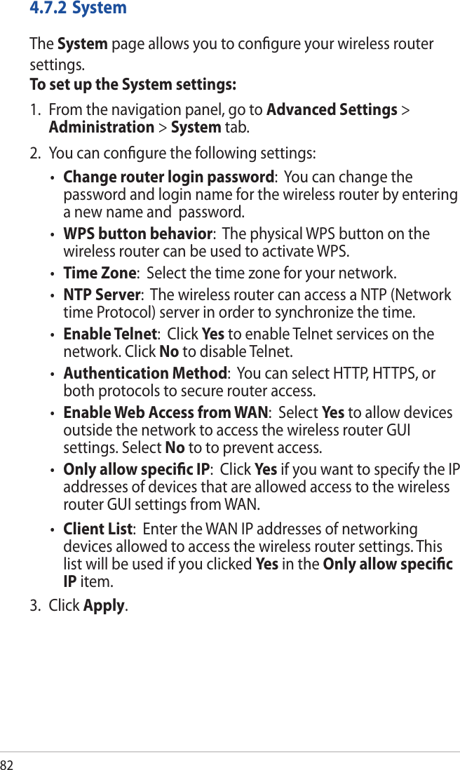 824.7.2 SystemThe System page allows you to conﬁgure your wireless router settings.To set up the System settings:1.  From the navigation panel, go to Advanced Settings &gt; Administration &gt; System tab.2.  You can conﬁgure the following settings: Change router login password:  You can change the password and login name for the wireless router by entering a new name and  password. WPS button behavior:  The physical WPS button on the wireless router can be used to activate WPS.  Time Zone:  Select the time zone for your network. NTP Server:  The wireless router can access a NTP (Network time Protocol) server in order to synchronize the time. Enable Telnet:  Click Yes to enable Telnet services on the network. Click No to disable Telnet. Authentication Method:  You can select HTTP, HTTPS, or both protocols to secure router access. Enable Web Access from WAN:  Select Yes to allow devices outside the network to access the wireless router GUI settings. Select No to to prevent access. Only allow speciﬁc IP:  Click Yes if you want to specify the IP addresses of devices that are allowed access to the wireless router GUI settings from WAN.  Client List:  Enter the WAN IP addresses of networking devices allowed to access the wireless router settings. This list will be used if you clicked Yes in the Only allow speciﬁc IP item.3. Click Apply.